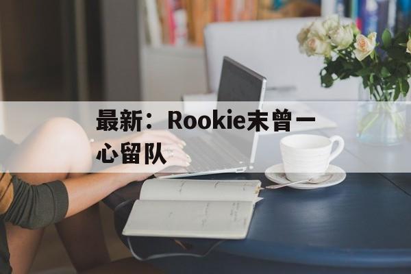 最新:Rookie末曾一心留队的简单介绍 最新:Rookie末曾一心留队的简单介绍